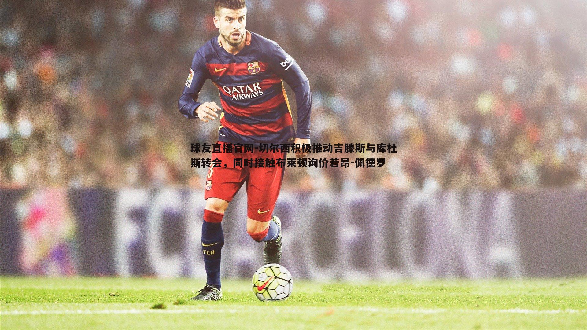 球友直播官网-切尔西积极推动吉滕斯与库杜斯转会，同时接触布莱顿询价若昂-佩德罗