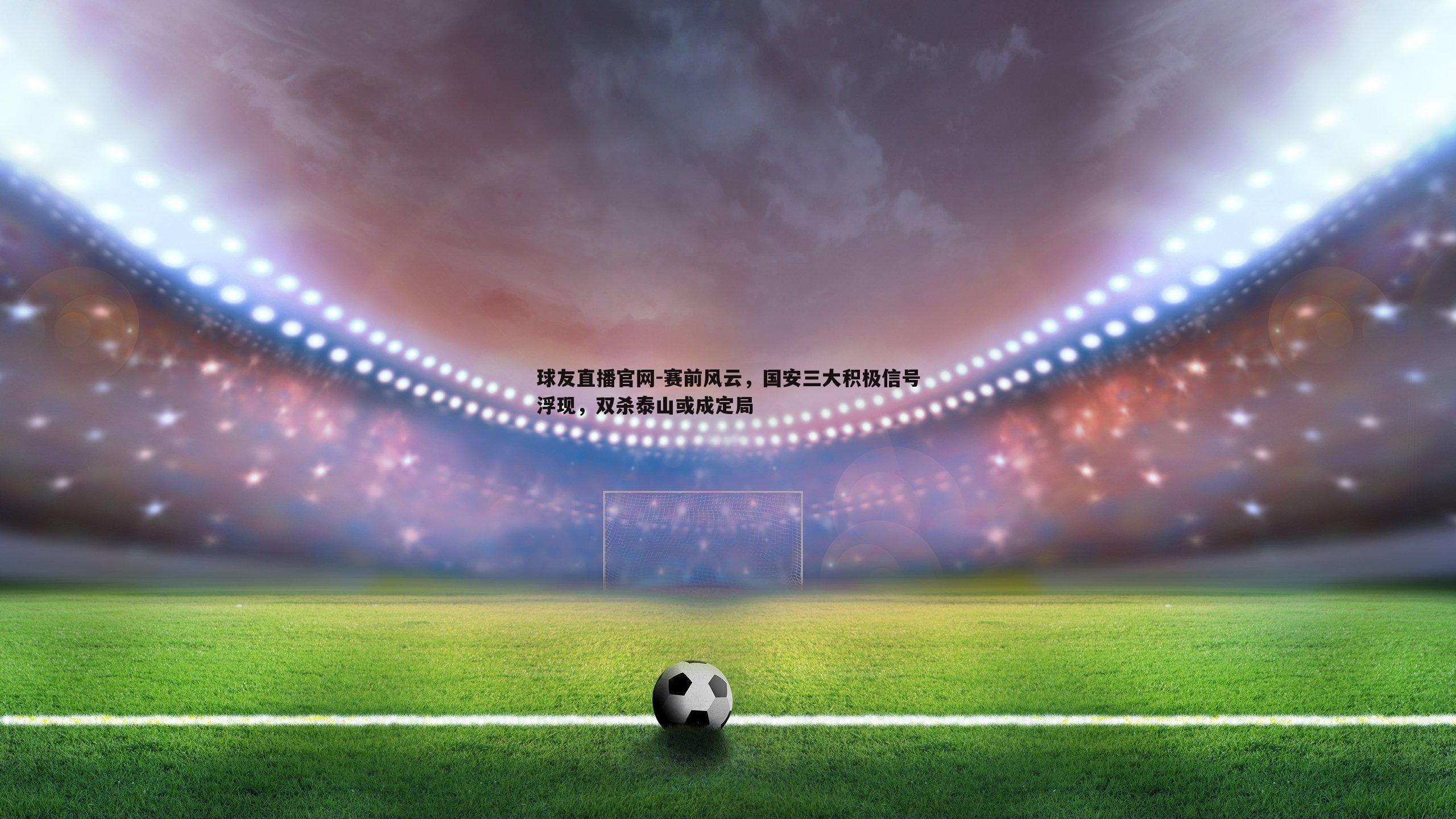 球友直播官网-赛前风云，国安三大积极信号浮现，双杀泰山或成定局