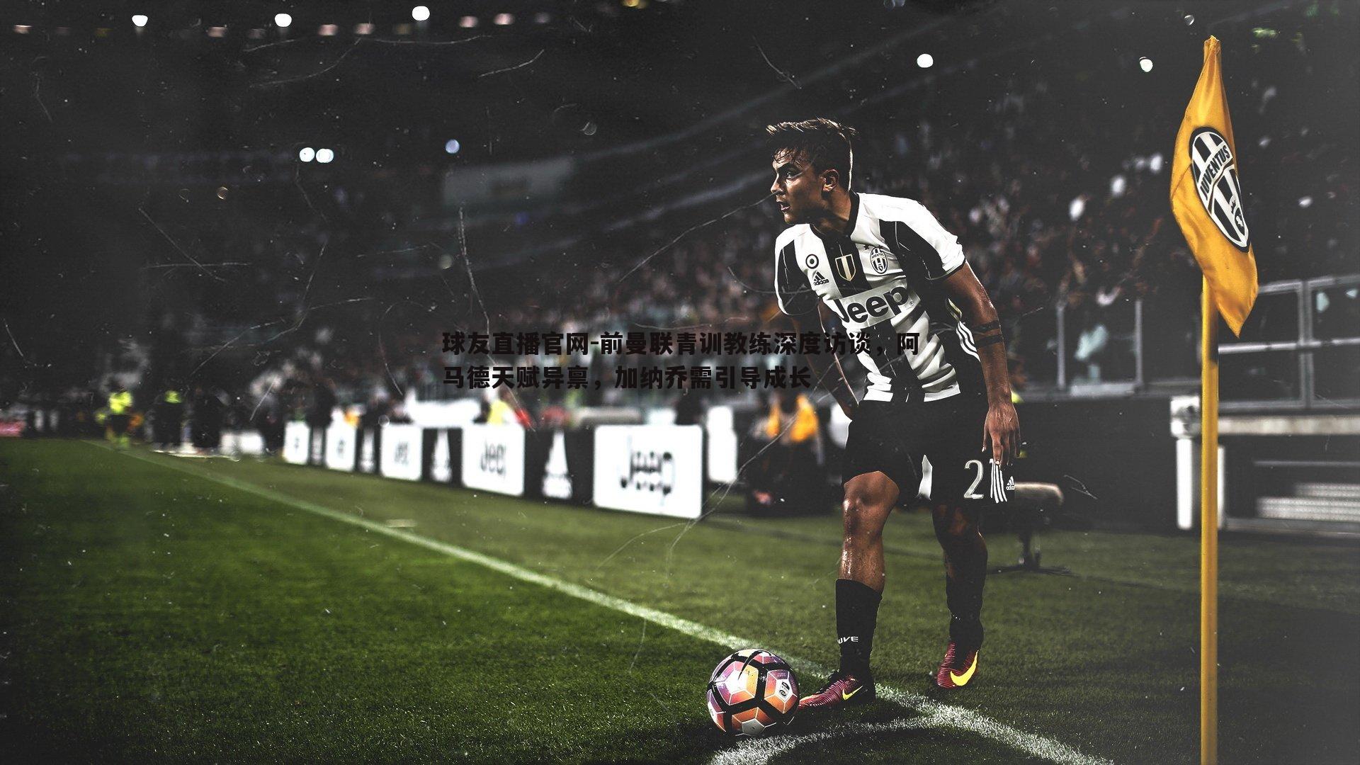 球友直播官网-前曼联青训教练深度访谈，阿马德天赋异禀，加纳乔需引导成长